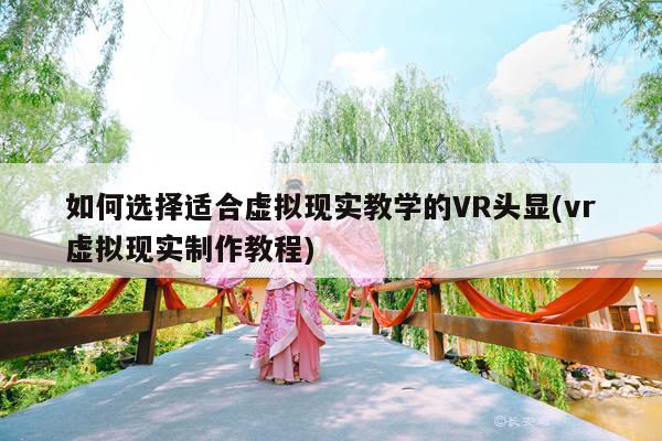 如何选择适合虚拟现实教学的VR头显(vr虚拟现实制作教程)_凯发就来凯发天生赢家一触即发