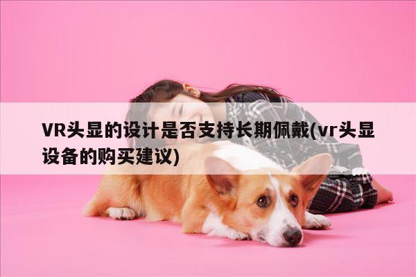 k8凯发：VR头显的设计是否支持长期佩戴(vr头显设备的购买建议)