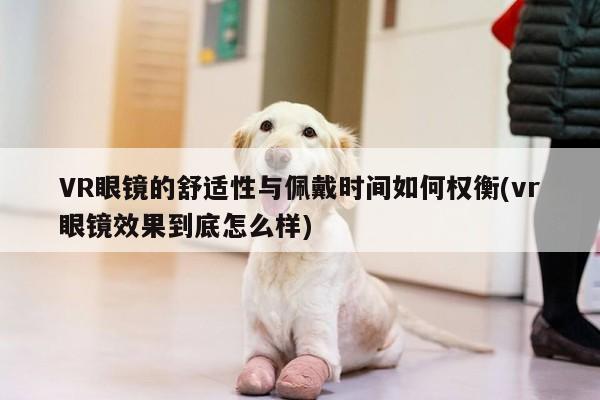 【凯发就来凯发天生赢家一触即发】VR眼镜的舒适性与佩戴时间如何权衡(vr眼镜效果到底怎么样)