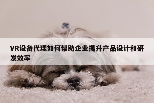 VR设备代理如何帮助企业提升产品设计和研发效率-凯发就来凯发天生赢家一触即发