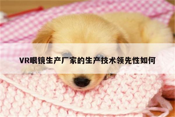 【凯发一触即发】VR眼镜生产厂家的生产技术领先性如何