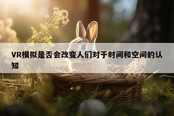 VR模拟是否会改变人们对于时间和空间的认知【凯发一触即发】